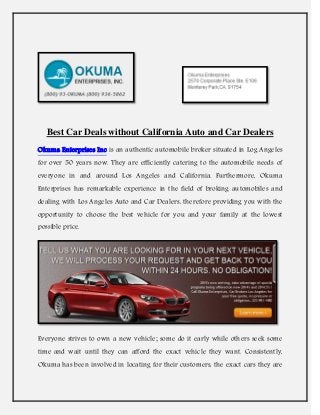 Best Car Deals without California Auto and Car Dealers
Okuma Enterprises Inc is an authentic automobile broker situated in Log Angeles
for over 50 years now. They are efficiently catering to the automobile needs of
everyone in and around Los Angeles and California. Furthermore, Okuma
Enterprises has remarkable experience in the field of broking automobiles and
dealing with Los Angeles Auto and Car Dealers, therefore providing you with the
opportunity to choose the best vehicle for you and your family at the lowest
possible price.
Everyone strives to own a new vehicle; some do it early while others seek some
time and wait until they can afford the exact vehicle they want. Consistently,
Okuma has been involved in locating for their customers, the exact cars they are
 