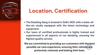 The Detailing Gang is located in Delhi, NCR, with a state-of-
the-art studio equipped with the latest technology and
equipment.
Our team of certified professionals is highly trained and
experienced in all aspects of car detailing, ensuring the
highest quality service.
Location, Certification
We are committed to providing our customers with the best
possible car care experience, ensuring their vehicles are
protected, restored, and looking their best.
 