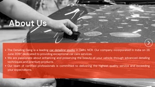 The Detailing Gang is a leading car detailing studio in Delhi, NCR. Our company incorporated in India on 26
June 2018” dedicated to providing exceptional car care services.
We are passionate about enhancing and preserving the beauty of your vehicle through advanced detailing
techniques and premium products.
Our team of certified professionals is committed to delivering the highest quality service and exceeding
your expectations.
About Us
 