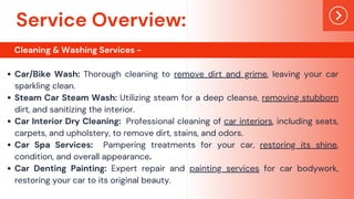 Car/Bike Wash: Thorough cleaning to remove dirt and grime, leaving your car
sparkling clean.
Steam Car Steam Wash: Utilizing steam for a deep cleanse, removing stubborn
dirt, and sanitizing the interior.
Car Interior Dry Cleaning: Professional cleaning of car interiors, including seats,
carpets, and upholstery, to remove dirt, stains, and odors.
Car Spa Services: Pampering treatments for your car, restoring its shine,
condition, and overall appearance.
Car Denting Painting: Expert repair and painting services for car bodywork,
restoring your car to its original beauty.
Service Overview:
Cleaning & Washing Services -
 