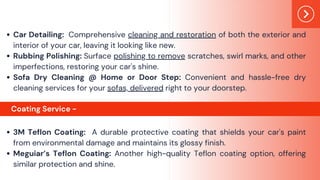 Car Detailing: Comprehensive cleaning and restoration of both the exterior and
interior of your car, leaving it looking like new.
Rubbing Polishing: Surface polishing to remove scratches, swirl marks, and other
imperfections, restoring your car's shine.
Sofa Dry Cleaning @ Home or Door Step: Convenient and hassle-free dry
cleaning services for your sofas, delivered right to your doorstep.
3M Teflon Coating: A durable protective coating that shields your car's paint
from environmental damage and maintains its glossy finish.
Meguiar’s Teflon Coating: Another high-quality Teflon coating option, offering
similar protection and shine.
Coating Service -
 
