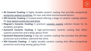 9h Ceramic Coating: A highly durable ceramic coating that provides exceptional
protection against scratches, UV rays, and other environmental factors.
3M Ceramic Coating: A trusted brand offering a range of ceramic coating options
for long-lasting protection and shine.
Meguiar’s Ceramic Coating: A premium ceramic coating solution known for its
durability and gloss.
SystemX Ceramic Coating: A high-performance ceramic coating that offers
superior protection and a deep, glossy finish.
SystemX Diamond Coating: A top-tier ceramic coating that provides the ultimate
protection and a brilliant, diamond-like shine.
10H Ceramic Coating: A highly durable ceramic coating that offers exceptional
protection and a long-lasting, glossy finish.
 