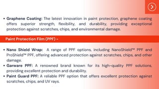 Graphene Coating: The latest innovation in paint protection, graphene coating
offers superior strength, flexibility, and durability, providing exceptional
protection against scratches, chips, and environmental damage.
Nano Shield Wrap: A range of PPF options, including NanoShield™ PPF and
ProShield™ PPF, offering advanced protection against scratches, chips, and other
damage.
Garware PPF: A renowned brand known for its high-quality PPF solutions,
providing excellent protection and durability.
Paint Guard PPF: A reliable PPF option that offers excellent protection against
scratches, chips, and UV rays.
Paint Protection Film (PPF) -
 