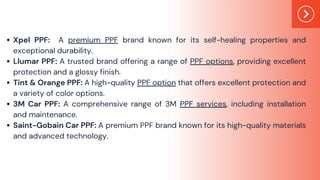 Xpel PPF: A premium PPF brand known for its self-healing properties and
exceptional durability.
Llumar PPF: A trusted brand offering a range of PPF options, providing excellent
protection and a glossy finish.
Tint & Orange PPF: A high-quality PPF option that offers excellent protection and
a variety of color options.
3M Car PPF: A comprehensive range of 3M PPF services, including installation
and maintenance.
Saint-Gobain Car PPF: A premium PPF brand known for its high-quality materials
and advanced technology.
 
