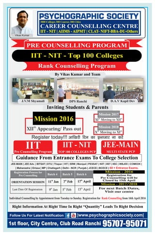 th
XII Appearing/ Pass out
Mission 2016
DPS RanchiJ.V.M Shyamali
Individual Counselling by Appointment from Tuesday to Sunday. Registration for from 16th April 2016Rank Counselling
D.A.V Kapil Dev
Guidance From Entrance Exams To College Selection
JEE-MAIN | JEE Adv. | BITSAT | DTU | Thapar | VIT | SRM | Manipal | PESSAT | KIIT | IIST | IISC | WBJEE | COMEDK |
| Maharastra | Orissa | MP | Chatisgarh | Delhi - NCR | Punjab | JCECE | BCECE | 60 + Entrance Exams.
Pre Counselling Program
IIT IIT - NIT JEE-MAINJEE-MAIN
Right Information At Right Time In Right “Quantity” Leads To Right Decision
1st floor, City Centre, Club Road Ranchi
Follow Us For Latest Notification
95707-95071
|www.psychographicsociety.com|
MULTI STATE PCPTOP 100 COLLEGES PCP
Inviting Students & Parents
th th
XI Moving to XII
Mission 2017
th th
X Moving to XI
Mission 2018
By Vikas Kumar and Team
IIT - NIT - Top 100 Colleges
Rank Counselling Program
PRE COUNSELLING PROGRAM
Registration Process for
Pre Counselling
ORIENTATION SESSION
Last Date Of Registration
th
17 April
th
15 April
Batch 4 Batch 5 Batch 6
th
9 Jan th
5 Feb
th
11 Jan th
7 Feb
For next Batch Dates,
Visit our centre
Registration for
Pre Counselling will be
Closed by 15th April
Mission - 2017/2018
Register today!!! vkf[kjh fnu dk bUrtkj uk djsa
CAREER COUNSELLING CENTRE
3000 Colleges 300 Courses 300 Cities
Vikas Kumar
IIT - NIT | AIIMS - AIPMT | CLAT- NIFT-BBA-DU-Others
Mission - 2016
 