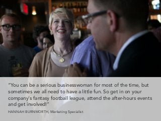 “You can be a serious businesswoman for most of the time, but
sometimes we all need to have a little fun. So get in on your
company's fantasy football league, attend the after-hours events
and get involved!”
HANNAH BURNWORTH, Marketing Specialist
 