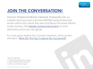 ©2015 LinkedIn Corporation. All Rights Reserved.
JOIN THE CONVERSATION!
Connect: Professional Women’s Network, Powered by Citi, is a
LinkedIn community with more than 400,000 members that helps
women achieve the careers they want and discuss the issues relevant
to their success. Visit linkedin.com/womenconnect for more
information and to join the group!
For more great insights from Connect members, check out the
discussion: What Are The Top 3 Lessons You’ve Learned?
PHOTO CREDITS:
1: Thomas Barwick/Getty Images
2: Simon Watson/Getty Images
6: Mark Horn/Getty Images
 