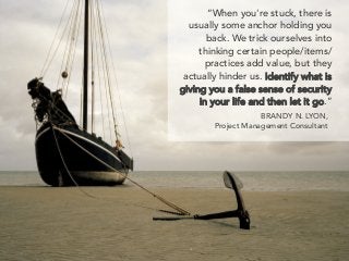 “When you're stuck, there is
usually some anchor holding you
back. We trick ourselves into
thinking certain people/items/
practices add value, but they
actually hinder us. Identify what is
giving you a false sense of security
in your life and then let it go.”
BRANDY N. LYON,
Project Management Consultant
 