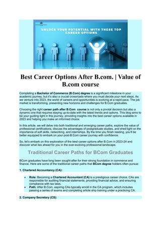 Best Career Options After B.com. | Value of
B.com course
Completing a Bachelor of Commerce (B.Com) degree is a significant milestone in your
academic journey, but it’s also a crucial crossroads where you must decide your next steps. As
we venture into 2023, the world of careers and opportunities is evolving at a rapid pace. The job
market is transforming, presenting new horizons and challenges for B.Com graduates.
Choosing the right career path after B.Com course is not only a pivotal decision but also a
dynamic one that requires staying up-to-date with the latest trends and options. This blog aims to
be your guiding light in this journey, providing insights into the best career options available in
2023 and helping you make an informed choice.
In this article, we will delve into both traditional and emerging career paths, explore the value of
professional certifications, discuss the advantages of postgraduate studies, and shed light on the
importance of soft skills, networking, and internships. By the time you finish reading, you’ll be
better equipped to embark on your post-B.Com career journey with confidence.
So, let’s embark on this exploration of the best career options after B.Com in 2023-24 and
discover what lies ahead for you in the ever-evolving professional landscape.
Traditional Career Paths for BCom Graduates
BCom graduates have long been sought-after for their strong foundation in commerce and
finance. Here are some of the traditional career paths that BCom degree holders often pursue:
1. Chartered Accountancy (CA):
 Role: Becoming a Chartered Accountant (CA) is a prestigious career choice. CAs are
responsible for auditing financial statements, providing financial advice, and ensuring
compliance with tax laws.
 Path: After B.Com, aspiring CAs typically enroll in the CA program, which includes
passing a series of exams and completing article ship training under a practicing CA.
2. Company Secretary (CS):
 