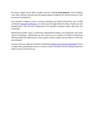 Our Career Support Centre offers valuable resources including career guidance, resume building,
cover letter tailoring, interview tips and ongoing support throughout the interview process to help
you secure IT employment.
Your computer IT diploma, resume, interview preparation and Vendor Certifications such as CCNA
certification, Microsoft certification, etc. will give you the edge while job hunting. Students are also
provided with a free one year membership to the Australian Computer Society after their first
census date.
Membership provides access to professional development programs and conferences and events
within the profession. Membership can also connect you to a network of 21,000 IT professionals
offering collaboration opportunities, career support, industry insights and the chance to meet your
next employer!
So do you think you might be interested in completing a diploma of information technology? Contact
us today www.computerpower.edu.au or chat to a Career Consultant who can help you determine
which IT course is the one for you.
 