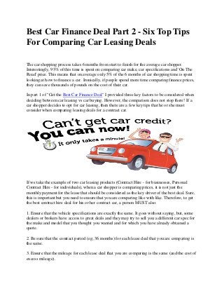 Best Car Finance Deal Part 2 - Six Top Tips
For Comparing Car Leasing Deals
The car shopping process takes 6 months from start to finish for the average car shopper.
Interestingly, 95% of this time is spent on comparing car make, car specifications and 'On The
Road' price. This means that on average only 5% of the 6 months of car shopping time is spent
looking at how to finance a car. Ironically, if people spend more time comparing finance prices,
they can save thousands of pounds on the cost of their car.
In part 1 of "Get the Best Car Finance Deal" I provided three key factors to be considered when
deciding between car leasing vs car buying. However, the comparison does not stop there! If a
car shopper decides to opt for car leasing, then there are a few key tips that he or she must
consider when comparing leasing deals for a contract car.
If we take the example of two car leasing products (Contract Hire - for businesses, Personal
Contract Hire - for individuals), when a car shopper is comparing prices, it is not just the
monthly payment for the lease that should be considered as the key driver of the best deal. Sure,
this is important but you need to ensure that you are comparing like with like. Therefore, to get
the best contract hire deal for his or her contract car, a person MUST also:
1. Ensure that the vehicle specifications are exactly the same. It goes without saying, but, some
dealers or brokers have access to great deals and they may try to sell you a different car spec for
the make and model that you thought you wanted and for which you have already obtained a
quote.
2. Be sure that the contract period (eg; 36 months) for each lease deal that you are comparing is
the same.
3. Ensure that the mileage for each lease deal that you are comparing is the same (and the cost of
excess mileage).
 