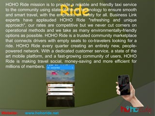 Ride
HOHO Ride mission is to provide a reliable and friendly taxi service
to the community using state-of-the-art technology to ensure smooth
and smart travel, with the emphasis on safety for all. Business Link
experts have applauded HOHO Ride "refreshing and unique
approach", our rates are competitive but we never cut corners on
operational methods and we take as many environmentally-friendly
options as possible. HOHO Ride is a trusted community marketplace
that connects drivers with empty seats to co-travelers looking for a
ride. HOHO Ride every quarter creating an entirely new, people-
powered network. With a dedicated customer service, a state of the
art mobile platform, and a fast-growing community of users, HOHO
Ride is making travel social, money-saving and more efficient for
millions of members.
Website: www.hohoride.net
 