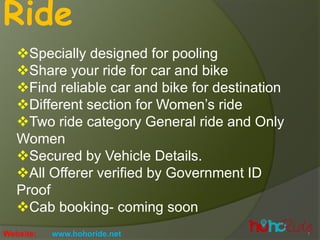 Ride
?Specially designed for pooling
?Share your ride for car and bike
?Find reliable car and bike for destination
?Different section for Womens ride
?Two ride category General ride and Only
Women
?Secured by Vehicle Details.
?All Offerer verified by Government ID
Proof
?Cab booking- coming soon
Website: www.hohoride.net
 