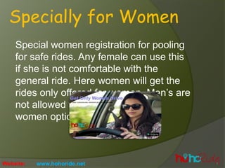 Specially for Women
Special women registration for pooling
for safe rides. Any female can use this
if she is not comfortable with the
general ride. Here women will get the
rides only offered for women. Mens are
not allowed to get access to only
women option.
Website: www.hohoride.net
 