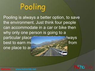 Pooling
Pooling is always a better option, to save
the environment. Just think four people
can accommodate in a car or bike then
why only one person is going to a
particular place. Not only this its always
best to earn money while traveling from
one place to another.
Website: www.hohoride.net
 