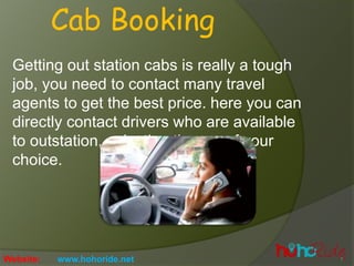Getting out station cabs is really a tough
job, you need to contact many travel
agents to get the best price. here you can
directly contact drivers who are available
to outstation, selection the car of your
choice.
Cab Booking
Website: www.hohoride.net
 