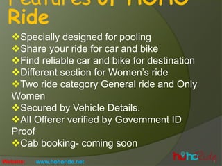 Features of HOHO
Ride
?Specially designed for pooling
?Share your ride for car and bike
?Find reliable car and bike for destination
?Different section for Womens ride
?Two ride category General ride and Only
Women
?Secured by Vehicle Details.
?All Offerer verified by Government ID
Proof
?Cab booking- coming soon
Website: www.hohoride.net
 