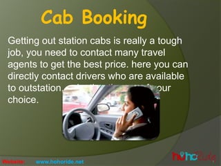 Getting out station cabs is really a tough
job, you need to contact many travel
agents to get the best price. here you can
directly contact drivers who are available
to outstation, selection the car of your
choice.
Cab Booking
Website: www.hohoride.net
 