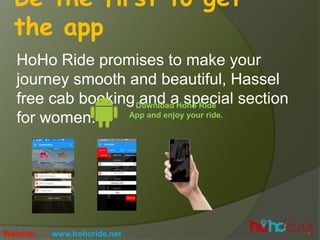 Be the first to get
the app
HoHo Ride promises to make your
journey smooth and beautiful, Hassel
free cab booking and a special section
for women.
Download Hoho Ride
App and enjoy your ride.
Website: www.hohoride.net
 