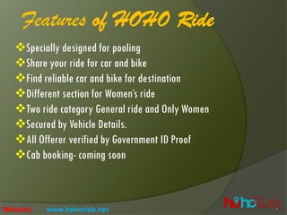 Features of HOHO Ride
❖Specially designed for pooling
❖Share your ride for car and bike
❖Find reliable car and bike for destination
❖Different section for Women’s ride
❖Two ride category General ride and Only Women
❖Secured by Vehicle Details.
❖All Offerer verified by Government ID Proof
❖Cab booking- coming soon
Website: www.hohoride.net
 