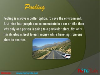 Pooling
Pooling is always a better option, to save the environment.
Just think four people can accommodate in a car or bike then
why only one person is going to a particular place. Not only
this its always best to earn money while traveling from one
place to another.
Website: www.hohoride.net
 