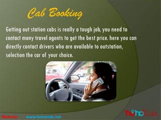 Getting out station cabs is really a tough job, you need to
contact many travel agents to get the best price. here you can
directly contact drivers who are available to outstation,
selection the car of your choice.
Cab Booking
Website: www.hohoride.net
 