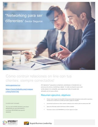  
	
  
Cómo contruir relaciones on line con tus
clientes: siempre conectados!
www.apasiona-­‐‑t.co	
  
https://www.linkedin.com/compan
y-­‐‑beta/9293718/	
  
	
  
	
  
La	
  venta	
  social:	
  (concepto:	
  
“Es	
  el	
  uso	
  de	
  las	
  REDES	
  SOCIALES,	
  para	
  hacer	
  
BÚSQUEDAS	
  que	
  sean	
  RELEVANTES	
  y	
  
construyan	
  RELACIONES	
  que	
  generen	
  
INGRESOS	
  
EN	
  	
  Apasiona-­‐T	
  apoyamos	
  a	
  empresas	
  colombianas	
  a	
  transformar	
  sus	
  
procesos	
  de	
  ventas	
  y	
  marketing	
  a	
  digital.	
  	
  Es	
  todo	
  un	
  proyecto	
  que	
  va	
  de	
  
arriba	
  abajo	
  en	
  la	
  compañía,	
  que	
  asegura	
  que	
  todo	
  el	
  mundo	
  esté	
  
alineado	
  con	
  la	
  nueva	
  cultura.	
  
Resumen ejecutivo, objetivos:
• Formar	
  a	
  todo	
  el	
  equipo	
  de	
  ventas	
  B2B	
  (150	
  personas)	
  perfiles	
  homogéneos,	
  look	
  and	
  feel	
  corporativo,	
  
mensajes	
  de	
  la	
  corporación	
  en	
  perfiles	
  personales	
  y	
  página	
  de	
  compañía	
  
• Incrementar	
  la	
  presencia	
  en	
  redes,	
  construir	
  confianza	
  con	
  los	
  clientes:	
  plan	
  de	
  comunicación	
  360º	
  
• Apoyo	
  de	
  arriba	
  abajo,	
  desde	
  el	
  CEO	
  hasta	
  el	
  último	
  vendedor	
  
• Posicionar	
  la	
  marca	
  como	
  REFERENTE	
  en	
  el	
  sector	
  seguros	
  en	
  el	
  país.	
  	
  
“Networking para ser
diferentes” Sector Seguros
 