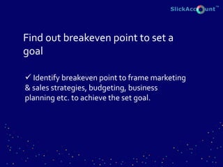 Find out breakeven point to set a
goal
 Identify breakeven point to frame marketing
& sales strategies, budgeting, business
planning etc. to achieve the set goal.
 