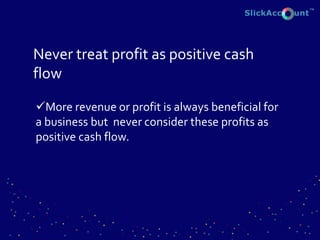 Never treat profit as positive cash
flow
More revenue or profit is always beneficial for
a business but never consider these profits as
positive cash flow.
 