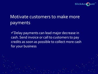 Motivate customers to make more
payments
Delay payments can lead major decrease in
cash. Send invoice or call to customers to pay
credits as soon as possible to collect more cash
for your business
 