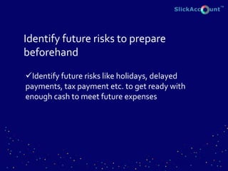 Identify future risks to prepare
beforehand
Identify future risks like holidays, delayed
payments, tax payment etc. to get ready with
enough cash to meet future expenses
 