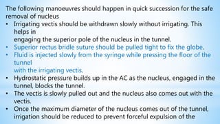 The following manoeuvres should happen in quick succession for the safe
removal of nucleus
• Irrigating vectis should be withdrawn slowly without irrigating. This
helps in
engaging the superior pole of the nucleus in the tunnel.
• Superior rectus bridle suture should be pulled tight to fix the globe.
• Fluid is injected slowly from the syringe while pressing the floor of the
tunnel
with the irrigating vectis.
• Hydrostatic pressure builds up in the AC as the nucleus, engaged in the
tunnel, blocks the tunnel.
• The vectis is slowly pulled out and the nucleus also comes out with the
vectis.
• Once the maximum diameter of the nucleus comes out of the tunnel,
irrigation should be reduced to prevent forceful expulsion of the
 