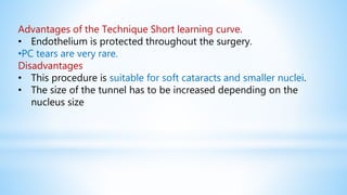 Advantages of the Technique Short learning curve.
• Endothelium is protected throughout the surgery.
•PC tears are very rare.
Disadvantages
• This procedure is suitable for soft cataracts and smaller nuclei.
• The size of the tunnel has to be increased depending on the
nucleus size
 