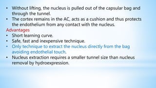 • Without lifting, the nucleus is pulled out of the capsular bag and
through the tunnel.
• The cortex remains in the AC, acts as a cushion and thus protects
the endothelium from any contact with the nucleus.
Advantages
• Short learning curve.
• Safe, fast and inexpensive technique.
• Only technique to extract the nucleus directly from the bag
avoiding endothelial touch.
• Nucleus extraction requires a smaller tunnel size than nucleus
removal by hydroexpression.
 