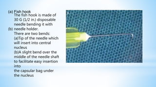 (a) Fish hook
The fish hook is made of
30 G (1/2 in.) disposable
needle bending it with
(b) needle holder.
There are two bends:
(a)Tip of the needle which
will insert into central
nucleus
(b)A slight bend over the
middle of the needle shaft
to facilitate easy insertion
into
the capsular bag under
the nucleus
 