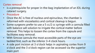 Cortex removal
• is a prerequisite for proper in-the-bag implantation of an IOL during
cataract surgery.
• Procedure
• Once the AC is free of nucleus and epinucleus, the chamber is
reformed with viscoelastics and cortical cleanup is begun.
• Some surgeons prefer to use a 5 cc/2 cc syringe with a cannula filled
with balance salt solution to irrigate the cortical matter before
removal. This helps to loosen the cortex from the capsule and
facilitates easy removal.
• With Simcoe cannula the most accessible parts of the eye are
tackled first, such as the inferior 3–4 clock hours.
• A side port incision at 3 o’clock helps in aspirating cortex from 9
o’clock and the 3 o’clock region can be accessed via the superior
main port
 