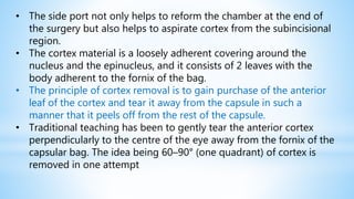 • The side port not only helps to reform the chamber at the end of
the surgery but also helps to aspirate cortex from the subincisional
region.
• The cortex material is a loosely adherent covering around the
nucleus and the epinucleus, and it consists of 2 leaves with the
body adherent to the fornix of the bag.
• The principle of cortex removal is to gain purchase of the anterior
leaf of the cortex and tear it away from the capsule in such a
manner that it peels off from the rest of the capsule.
• Traditional teaching has been to gently tear the anterior cortex
perpendicularly to the centre of the eye away from the fornix of the
capsular bag. The idea being 60–90° (one quadrant) of cortex is
removed in one attempt
 