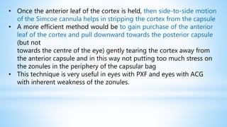• Once the anterior leaf of the cortex is held, then side-to-side motion
of the Simcoe cannula helps in stripping the cortex from the capsule
• A more efficient method would be to gain purchase of the anterior
leaf of the cortex and pull downward towards the posterior capsule
(but not
towards the centre of the eye) gently tearing the cortex away from
the anterior capsule and in this way not putting too much stress on
the zonules in the periphery of the capsular bag
• This technique is very useful in eyes with PXF and eyes with ACG
with inherent weakness of the zonules.
 