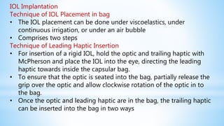 IOL Implantation
Technique of IOL Placement in bag
• The IOL placement can be done under viscoelastics, under
continuous irrigation, or under an air bubble
• Comprises two steps
Technique of Leading Haptic Insertion
• For insertion of a rigid IOL, hold the optic and trailing haptic with
McPherson and place the IOL into the eye, directing the leading
haptic towards inside the capsular bag.
• To ensure that the optic is seated into the bag, partially release the
grip over the optic and allow clockwise rotation of the optic in to
the bag.
• Once the optic and leading haptic are in the bag, the trailing haptic
can be inserted into the bag in two ways
 