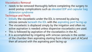Viscoelastics Removal
• needs to be removed thoroughly before completing the surgery to
avoid postop complications such as elevated IOP and capsular bag
distension syndrome
Technique and Pearls
• Initially the viscoelastic under the IOL is removed by placing
simcoe cannula beneath the IOL with the aspirating port facing up
• The viscoelastic is displaced simply by the irrigation and often no
active aspiration is needed unless dispersive viscoelastics are used.
• This is followed by aspiration of the viscoelastics in the AC.
• It is accomplished by irrigating with simcoe cannula in the center
of the chamber then aspirating starting from inferior part of ACand
then all around with the aspirating port facing up
 