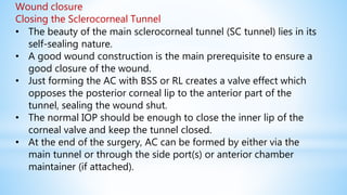 Wound closure
Closing the Sclerocorneal Tunnel
• The beauty of the main sclerocorneal tunnel (SC tunnel) lies in its
self-sealing nature.
• A good wound construction is the main prerequisite to ensure a
good closure of the wound.
• Just forming the AC with BSS or RL creates a valve effect which
opposes the posterior corneal lip to the anterior part of the
tunnel, sealing the wound shut.
• The normal IOP should be enough to close the inner lip of the
corneal valve and keep the tunnel closed.
• At the end of the surgery, AC can be formed by either via the
main tunnel or through the side port(s) or anterior chamber
maintainer (if attached).
 
