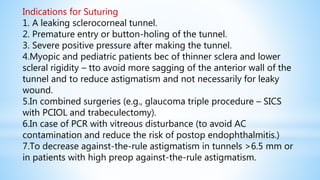 Indications for Suturing
1. A leaking sclerocorneal tunnel.
2. Premature entry or button-holing of the tunnel.
3. Severe positive pressure after making the tunnel.
4.Myopic and pediatric patients bec of thinner sclera and lower
scleral rigidity – tto avoid more sagging of the anterior wall of the
tunnel and to reduce astigmatism and not necessarily for leaky
wound.
5.In combined surgeries (e.g., glaucoma triple procedure – SICS
with PCIOL and trabeculectomy).
6.In case of PCR with vitreous disturbance (to avoid AC
contamination and reduce the risk of postop endophthalmitis.)
7.To decrease against-the-rule astigmatism in tunnels >6.5 mm or
in patients with high preop against-the-rule astigmatism.
 