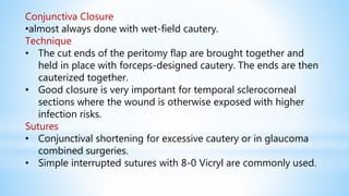 Conjunctiva Closure
•almost always done with wet-field cautery.
Technique
• The cut ends of the peritomy flap are brought together and
held in place with forceps-designed cautery. The ends are then
cauterized together.
• Good closure is very important for temporal sclerocorneal
sections where the wound is otherwise exposed with higher
infection risks.
Sutures
• Conjunctival shortening for excessive cautery or in glaucoma
combined surgeries.
• Simple interrupted sutures with 8-0 Vicryl are commonly used.
 