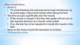other complications
• Bleeding
• To avoid bleeding and subconjunctival large hematomas, try
to avoid larger conjunctival vessels while taking the bite.
• The bite can pass superficially over the muscle.
• If the muscle is missed in the bite, then globe will not turn in
the required direction as it should, when pulled.
• If so, the bite has to be repeated to include the muscle in the
bite.
• Injury to the rectus muscle like laceration or avulsion.
• Postoperative ptosis.
 