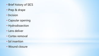 • Brief history of SICS
• Prep & drape
• Incision
• Capsular opening
• Hydrodissection
• Lens deliver
• Cortex removal
• Iol insertion
• Wound closure
 