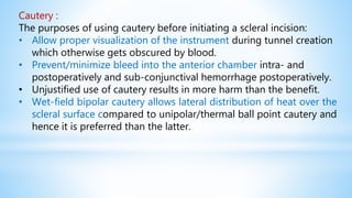 Cautery :
The purposes of using cautery before initiating a scleral incision:
• Allow proper visualization of the instrument during tunnel creation
which otherwise gets obscured by blood.
• Prevent/minimize bleed into the anterior chamber intra- and
postoperatively and sub-conjunctival hemorrhage postoperatively.
• Unjustified use of cautery results in more harm than the benefit.
• Wet-field bipolar cautery allows lateral distribution of heat over the
scleral surface compared to unipolar/thermal ball point cautery and
hence it is preferred than the latter.
 