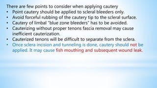 There are few points to consider when applying cautery
• Point cautery should be applied to scleral bleeders only.
• Avoid forceful rubbing of the cautery tip to the scleral surface.
• Cautery of limbal “blue zone bleeders” has to be avoided.
• Cauterizing without proper tenons fascia removal may cause
inefficient cauterization.
• Cauterized tenons will be difficult to separate from the sclera.
• Once sclera incision and tunneling is done, cautery should not be
applied. It may cause fish mouthing and subsequent wound leak.
 