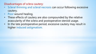 Disadvantages of sclera cautery:
• Scleral thinning and scleral necrosis can occur following excessive
cautery.
• Poor wound healing.
• These effects of cautery are also compounded by the relative
avascularity of the sclera and postoperative steroid usage.
• In the late postoperative period, excessive cautery may result in
higher induced astigmatism.
 