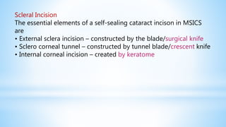 Scleral Incision
The essential elements of a self-sealing cataract incison in MSICS
are
• External sclera incision – constructed by the blade/surgical knife
• Sclero corneal tunnel – constructed by tunnel blade/crescent knife
• Internal corneal incision – created by keratome
 
