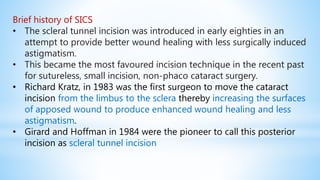 Brief history of SICS
• The scleral tunnel incision was introduced in early eighties in an
attempt to provide better wound healing with less surgically induced
astigmatism.
• This became the most favoured incision technique in the recent past
for sutureless, small incision, non-phaco cataract surgery.
• Richard Kratz, in 1983 was the first surgeon to move the cataract
incision from the limbus to the sclera thereby increasing the surfaces
of apposed wound to produce enhanced wound healing and less
astigmatism.
• Girard and Hoffman in 1984 were the pioneer to call this posterior
incision as scleral tunnel incision
 